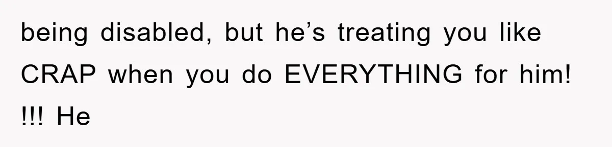 being disabled, but he’s treating you like CRAP when you do EVERYTHING for him! !!! He