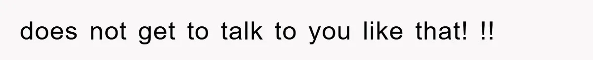 does not get to talk to you like that! !!
