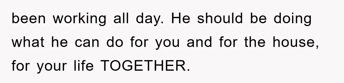 been working all day. He should be doing what he can do for you and for the house, for your life TOGETHER.