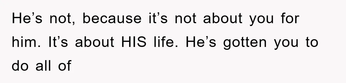 He’s not, because it’s not about you for him. It’s about HIS life. He’s gotten you to do all of