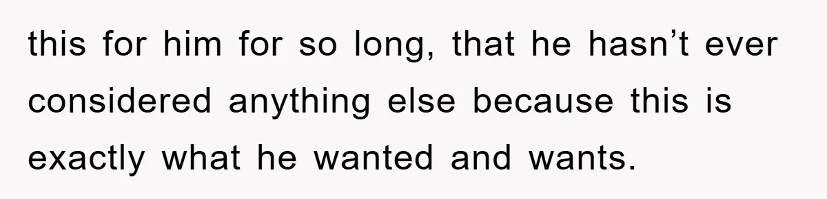 this for him for so long, that he hasn’t ever considered anything else because this is exactly what he wanted and wants.