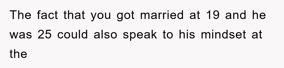 The fact that you got married at 19 and he was 25 could also speak to his mindset at the
