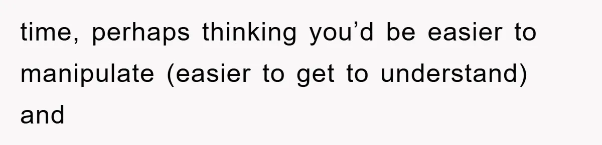 time, perhaps thinking you’d be easier to manipulate (easier to get to understand) and