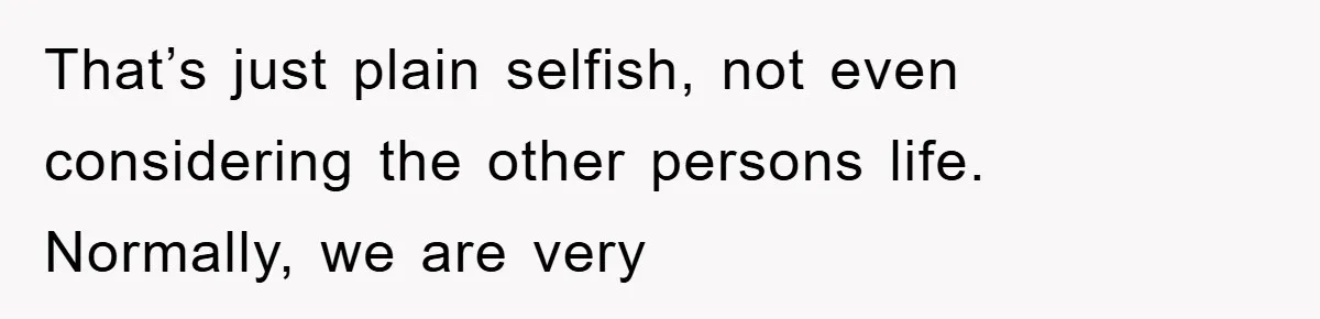 That’s just plain selfish, not even considering the other persons life. Normally, we are very