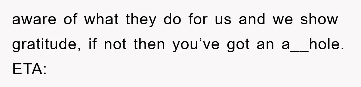 aware of what they do for us and we show gratitude, if not then you’ve got an a__hole. ETA:
