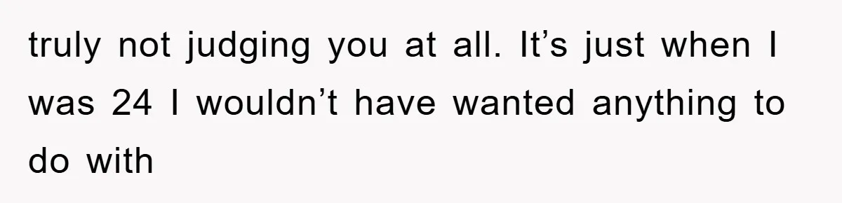 truly not judging you at all. It’s just when I was 24 I wouldn’t have wanted anything to do with