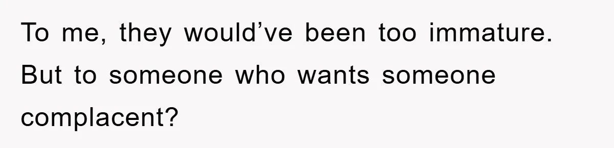 To me, they would’ve been too immature. But to someone who wants someone complacent?