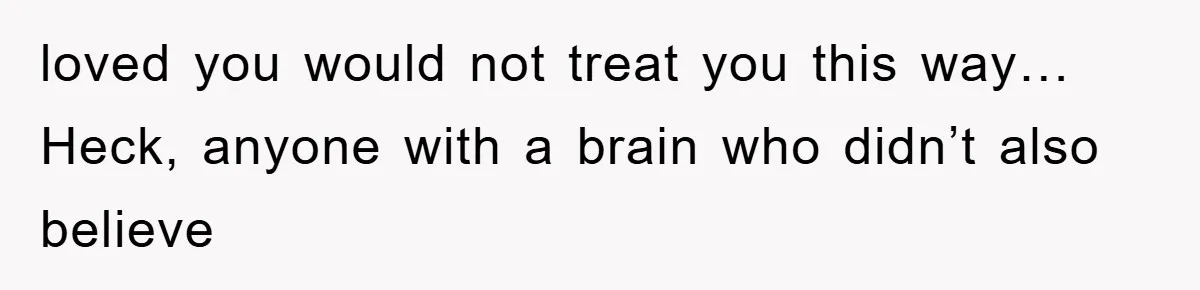 loved you would not treat you this way… Heck, anyone with a brain who didn’t also believe