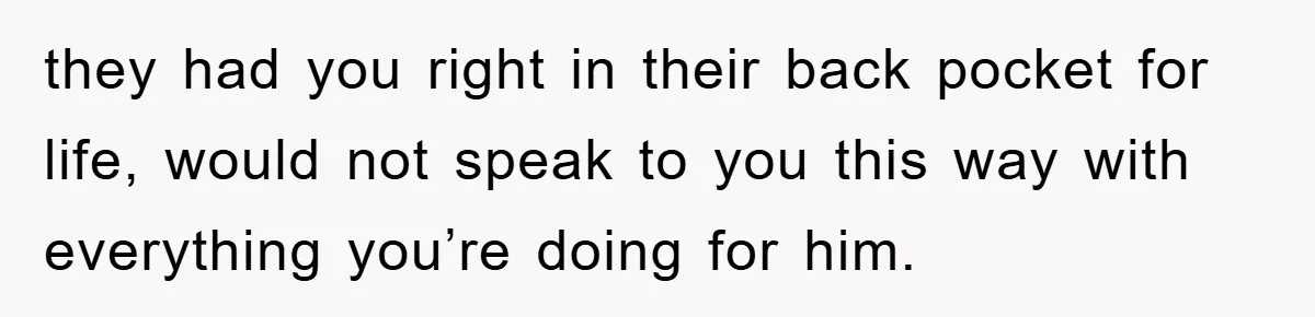 they had you right in their back pocket for life, would not speak to you this way with everything you’re doing for him.