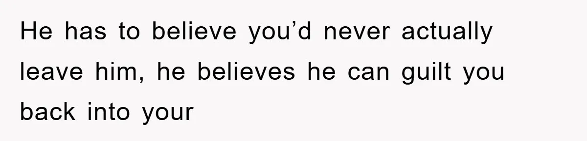 He has to believe you’d never actually leave him, he believes he can guilt you back into your