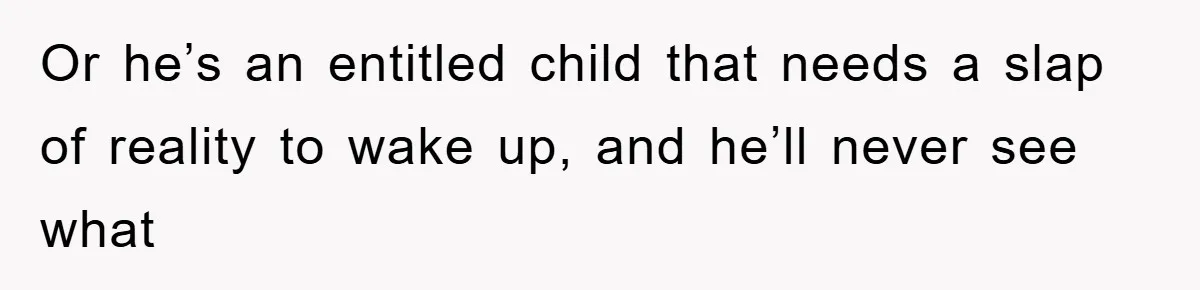 Or he’s an entitled child that needs a slap of reality to wake up, and he’ll never see what