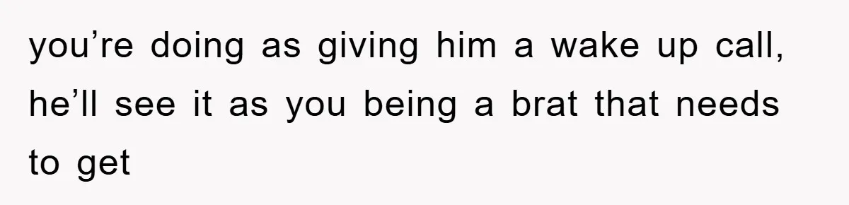 you’re doing as giving him a wake up call, he’ll see it as you being a brat that needs to get