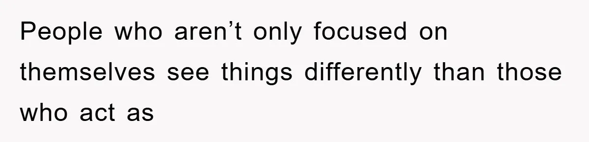 People who aren’t only focused on themselves see things differently than those who act as