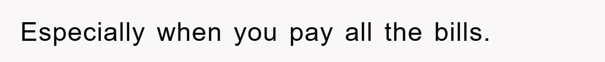Especially when you pay all the bills.