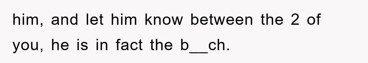 him, and let him know between the 2 of you, he is in fact the b__ch.