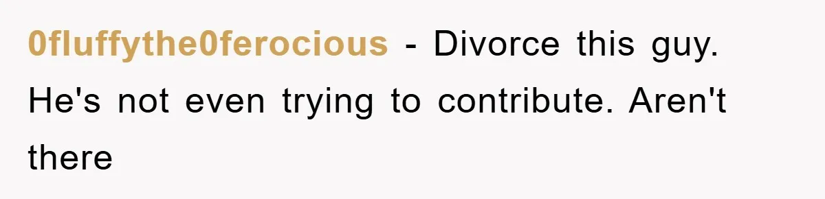 0fluffythe0ferocious − Divorce this guy. He's not even trying to contribute. Aren't there