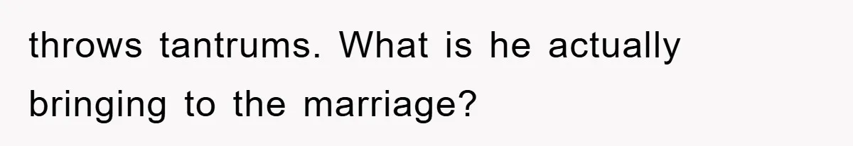 throws tantrums. What is he actually bringing to the marriage?
