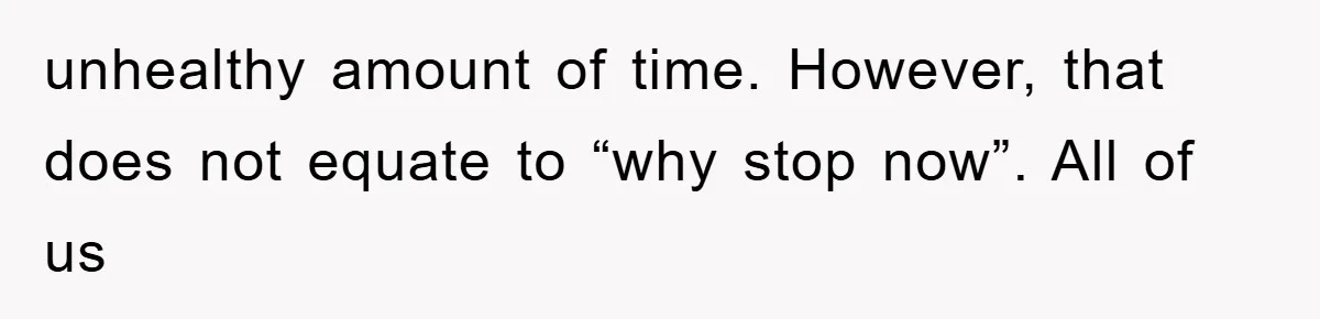 unhealthy amount of time. However, that does not equate to “why stop now”. All of us