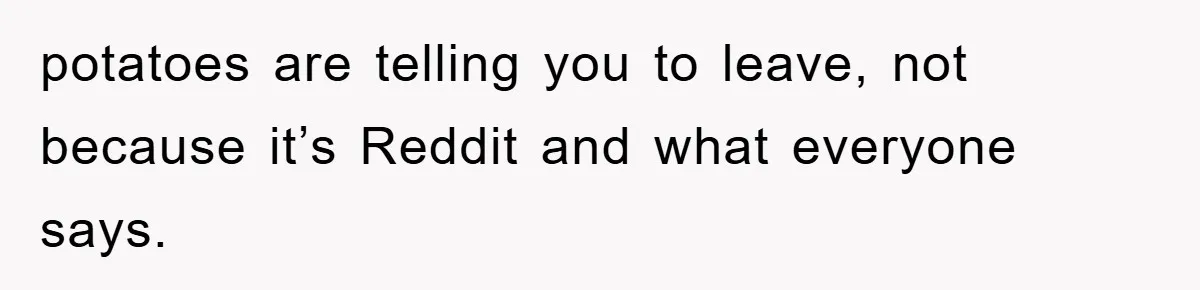 potatoes are telling you to leave, not because it’s Reddit and what everyone says.