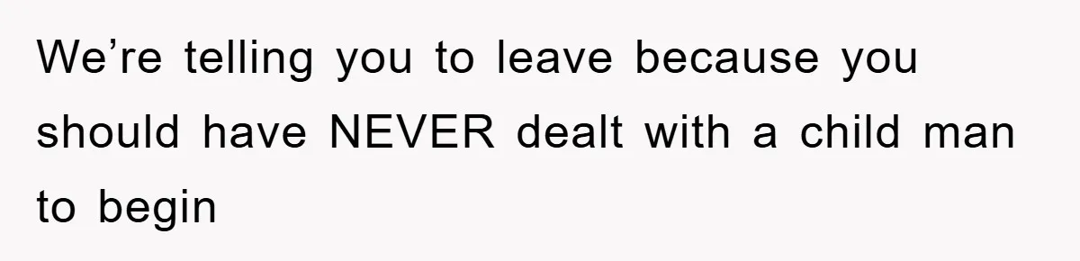 We’re telling you to leave because you should have NEVER dealt with a child man to begin