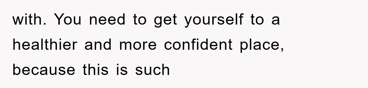 with. You need to get yourself to a healthier and more confident place, because this is such