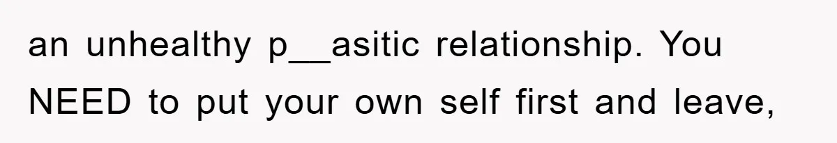 an unhealthy p__asitic relationship. You NEED to put your own self first and leave,