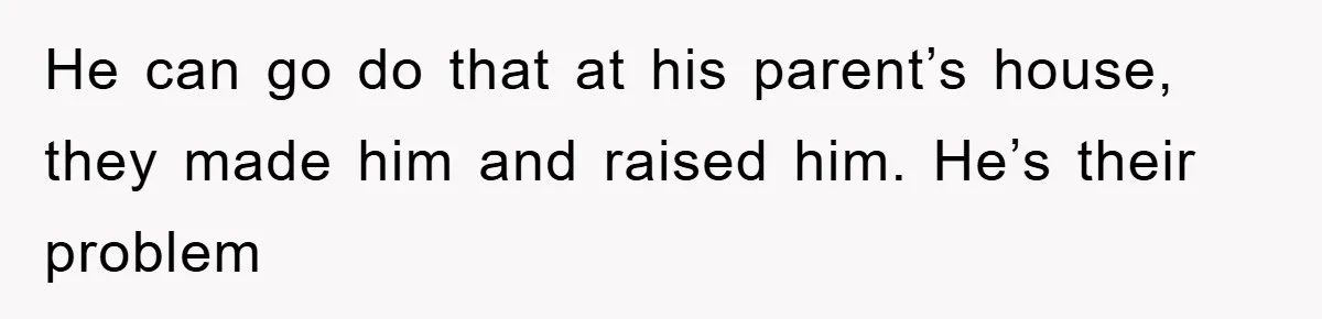 He can go do that at his parent’s house, they made him and raised him. He’s their problem
