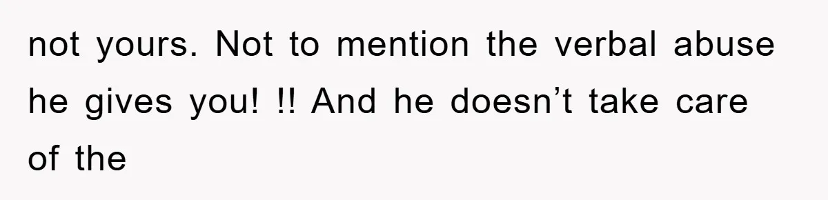 not yours. Not to mention the verbal abuse he gives you! !! And he doesn’t take care of the