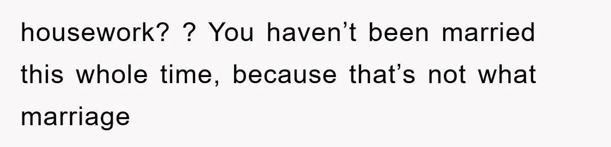 housework? ? You haven’t been married this whole time, because that’s not what marriage