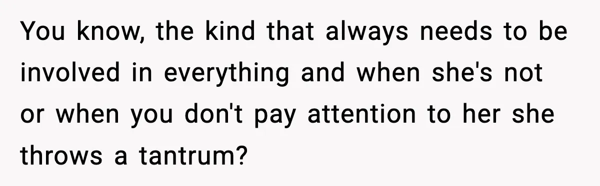 You know, the kind that always needs to be involved in everything and when she's not or when you don't pay attention to her she throws a tantrum?