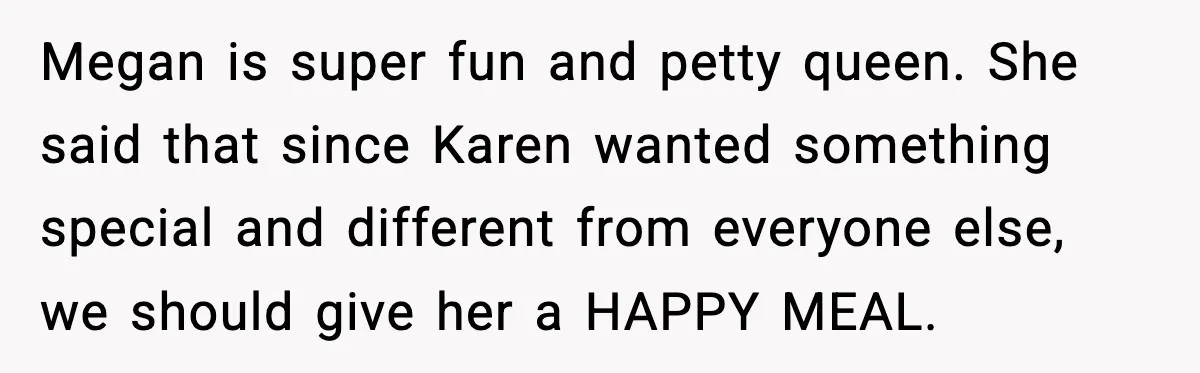 Megan is super fun and petty queen. She said that since Karen wanted something special and different from everyone else, we should give her a HAPPY MEAL.
