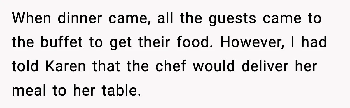 When dinner came, all the guests came to the buffet to get their food. However, I had told Karen that the chef would deliver her meal to her table.