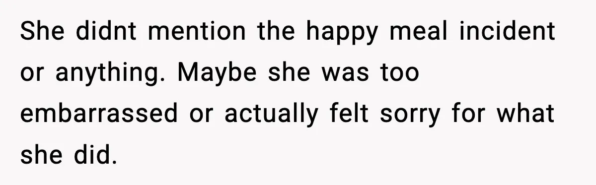 She didnt mention the happy meal incident or anything. Maybe she was too embarrassed or actually felt sorry for what she did.