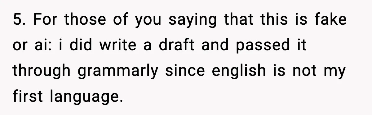 5. For those of you saying that this is fake or ai: i did write a draft and passed it through grammarly since english is not my first language.