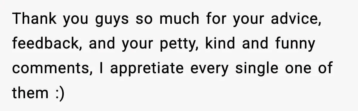 Thank you guys so much for your advice, feedback, and your petty, kind and funny comments, I appretiate every single one of them :)