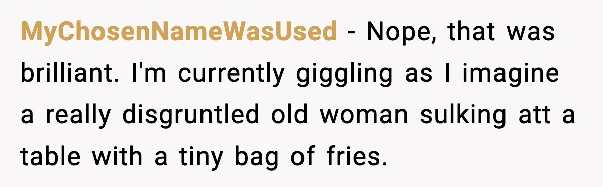 MyChosenNameWasUsed − Nope, that was brilliant. I'm currently giggling as I imagine a really disgruntled old woman sulking att a table with a tiny bag of fries.