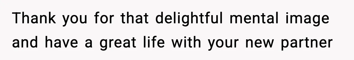 Thank you for that delightful mental image and have a great life with your new partner