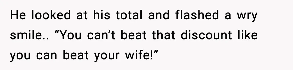 He looked at his total and flashed a wry smile.. “You can’t beat that discount like you can beat your wife!”