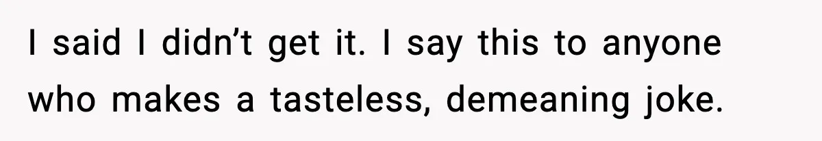 I said I didn’t get it. I say this to anyone who makes a tasteless, demeaning joke.