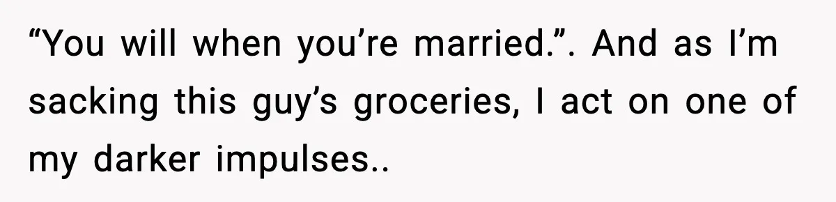 “You will when you’re married.”. And as I’m sacking this guy’s groceries, I act on one of my darker impulses..