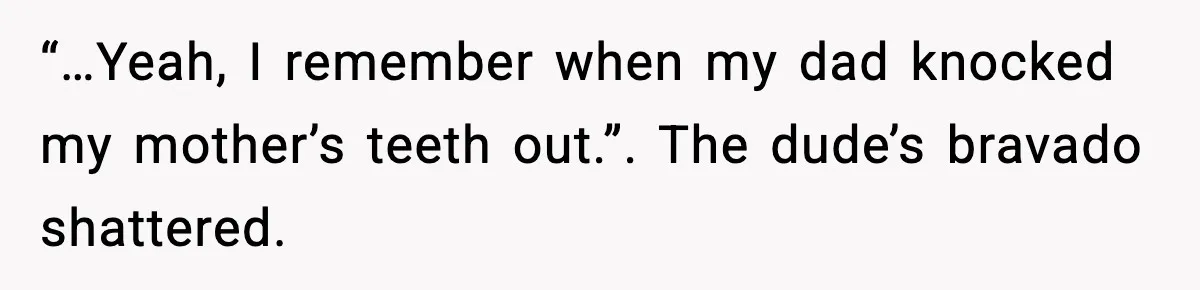 “…Yeah, I remember when my dad knocked my mother’s teeth out.”. The dude’s bravado shattered.