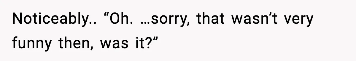 Noticeably.. “Oh. …sorry, that wasn’t very funny then, was it?”