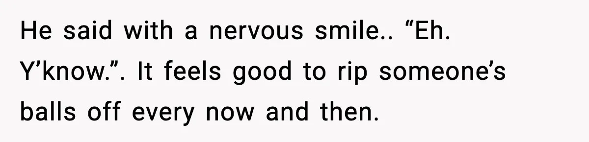 He said with a nervous smile.. “Eh. Y’know.”. It feels good to rip someone’s balls off every now and then.