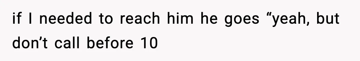 if I needed to reach him he goes “yeah, but don’t call before 10