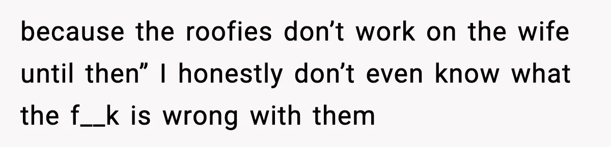 because the roofies don’t work on the wife until then” I honestly don’t even know what the f__k is wrong with them