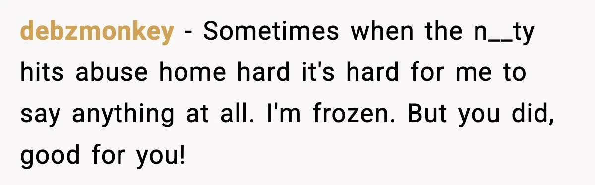 debzmonkey − Sometimes when the n__ty hits abuse home hard it's hard for me to say anything at all. I'm frozen. But you did, good for you!
