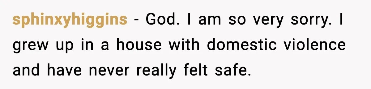 sphinxyhiggins − God. I am so very sorry. I grew up in a house with domestic violence and have never really felt safe.