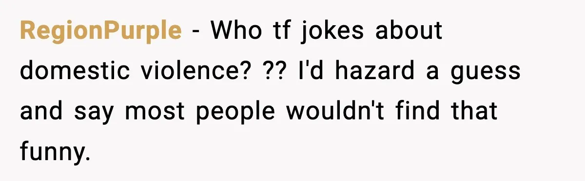 RegionPurple − Who tf jokes about domestic violence? ?? I'd hazard a guess and say most people wouldn't find that funny.
