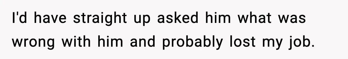 I'd have straight up asked him what was wrong with him and probably lost my job.