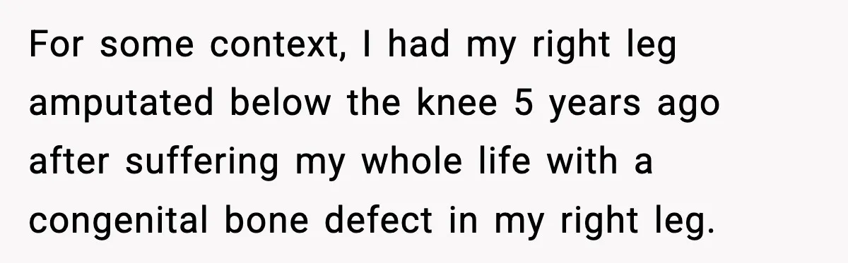 For some context, I had my right leg amputated below the knee 5 years ago after suffering my whole life with a congenital bone defect in my right leg.